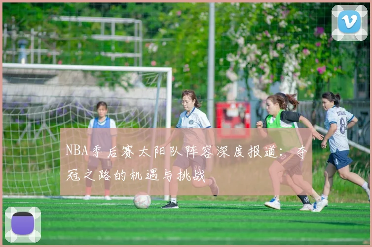 NBA季后赛太阳队阵容深度报道：夺冠之路的机遇与挑战