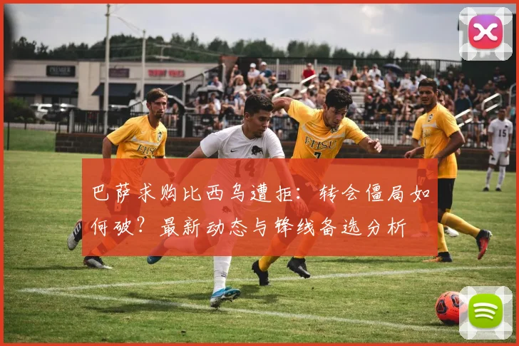 巴萨求购比西乌遭拒：转会僵局如何破？最新动态与锋线备选分析