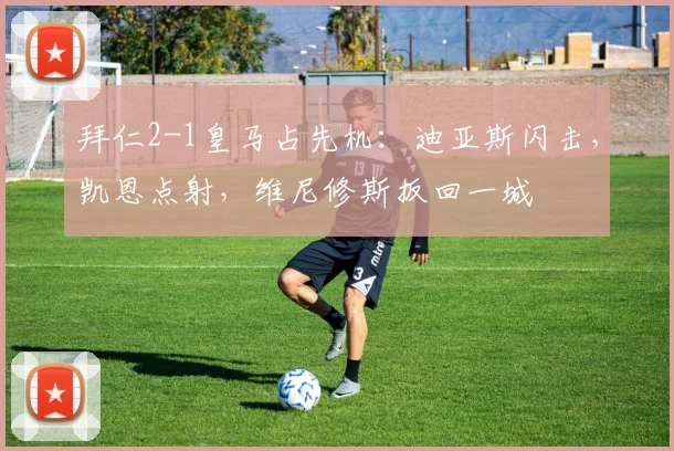 拜仁2-1皇马占先机：迪亚斯闪击，凯恩点射，维尼修斯扳回一城