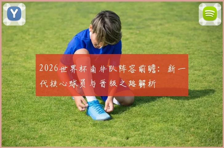 2026世界杯南非队阵容前瞻:新一代核心球员与晋级之路解析