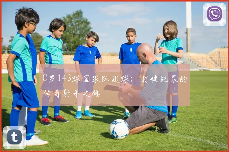 C罗143球国家队进球:打破纪录的传奇射手之路
