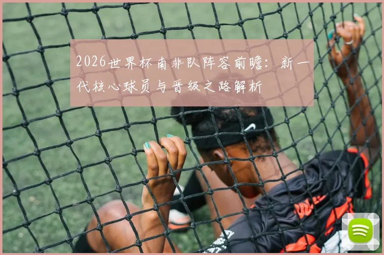 2026世界杯南非队阵容前瞻：新一代核心球员与晋级之路解析