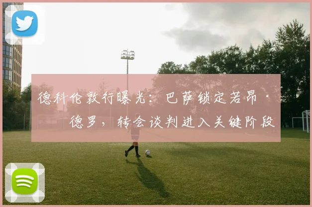 德科伦敦行曝光：巴萨锁定若昂·佩德罗，转会谈判进入关键阶段
