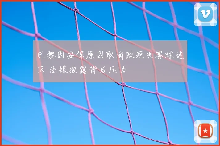 巴黎因安保原因取消欧冠决赛球迷区 法媒披露背后压力