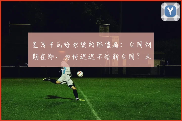 皇马卡瓦哈尔续约陷僵局：合同到期在即，为何迟迟不给新合同？未来去向深度分析