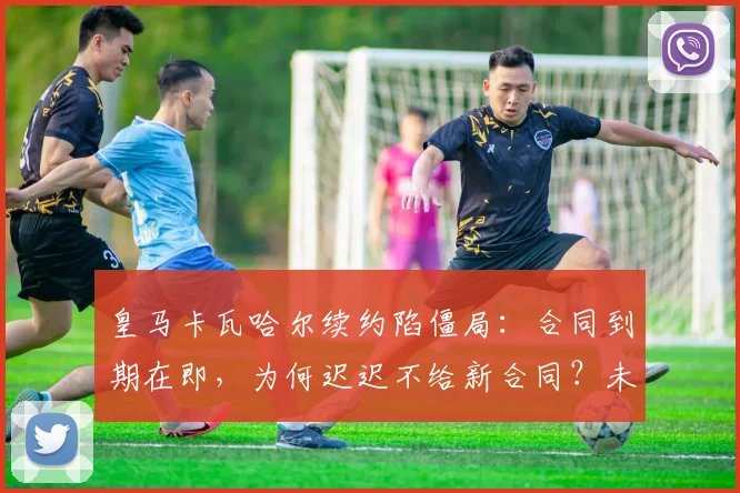 皇马卡瓦哈尔续约陷僵局：合同到期在即，为何迟迟不给新合同？未来去向深度分析