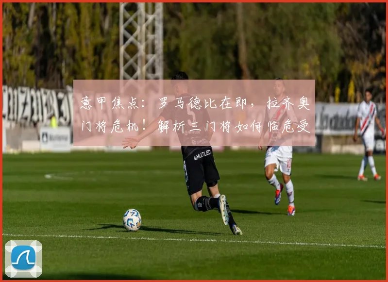 意甲焦点：罗马德比在即，拉齐奥门将危机！解析三门将如何临危受命