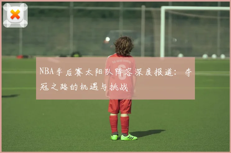 NBA季后赛太阳队阵容深度报道：夺冠之路的机遇与挑战